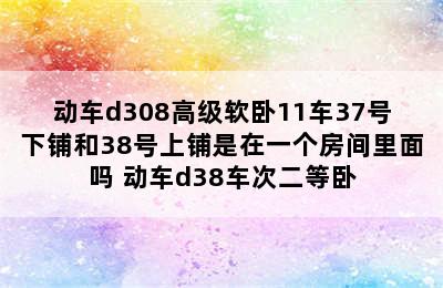 动车d308高级软卧11车37号下铺和38号上铺是在一个房间里面吗 动车d38车次二等卧